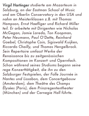 Virgil Hartinger studierte am Mozarteum in Salzburg, an der Eastman School of Music und am Oberlin Conservatory in den USA und nahm an Meisterklassen z.B. mit Thomas Hampson, Ernst Haefliger und Richard Miller teil. Er arbeitete mit Dirigenten wie Nicholas McGegan, Jamie Laredo, Ton Koopman, Peter Neumann, Paul O’Dette, Reinhard Goebel, Christophe Coin, Sigiswald Kuijken, Riccardo Chailly, und Thomas Hengelbrock. Sein Repertoire umfasst Werke der Renaissance bis zu zeitgenössischen Kompositionen im Konzert- und Opernfach. Schon während seines Studiums begann seine rege Konzerttätigkeit, die ihn zu den Salzburger Festspielen, der Folle Journée in Nantes und Lissabon, dem Concertgebouw (Amsterdam), dem Theâtre des Champs Élysées (Paris), dem Prinzregententheater (München) und der Carnegie Hall führte.(weiter lesen)

